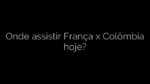​Onde assistir França x Colômbia hoje? 